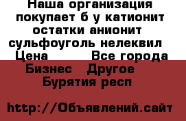Наша организация покупает б/у катионит остатки анионит, сульфоуголь нелеквил. › Цена ­ 150 - Все города Бизнес » Другое   . Бурятия респ.